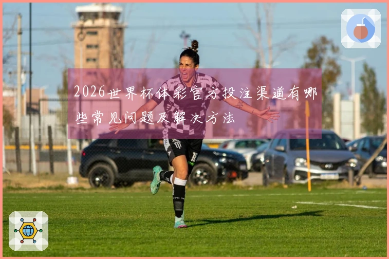 2026世界杯体彩官方投注渠道有哪些常见问题及解决方法