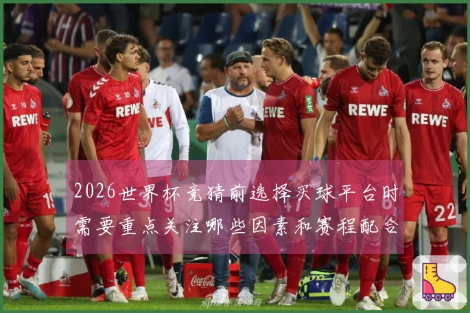 2026世界杯竞猜前选择买球平台时需要重点关注哪些因素和赛程配合建议