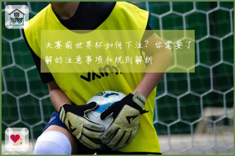决赛前世界杯如何下注？你需要了解的注意事项和规则解析