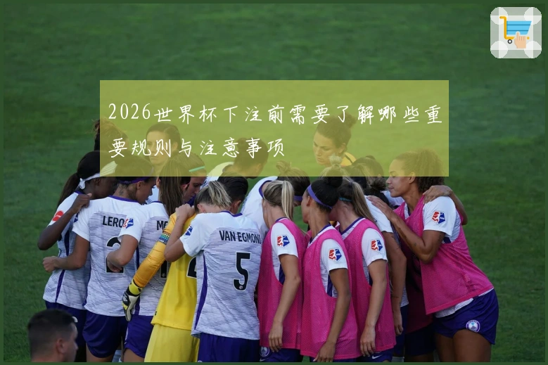 2026世界杯下注前需要了解哪些重要规则与注意事项